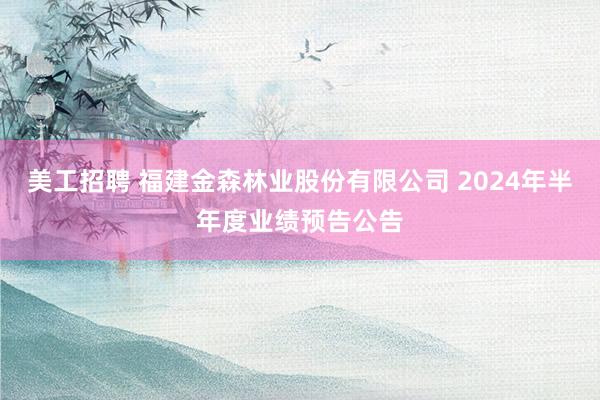 美工招聘 福建金森林业股份有限公司 2024年半年度业绩预告公告