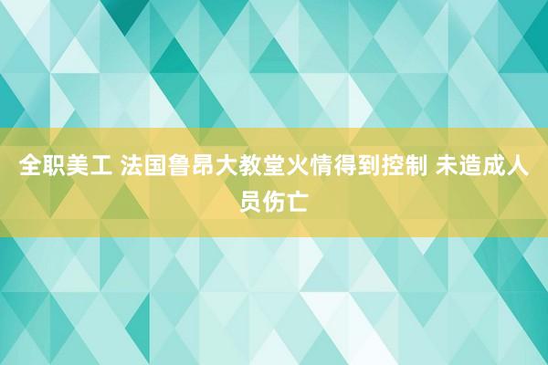 全职美工 法国鲁昂大教堂火情得到控制 未造成人员伤亡