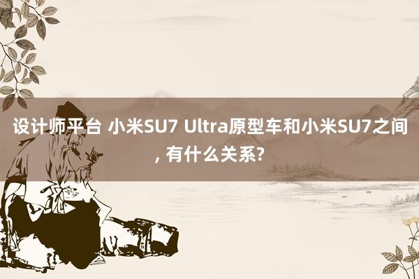 设计师平台 小米SU7 Ultra原型车和小米SU7之间, 有什么关系?